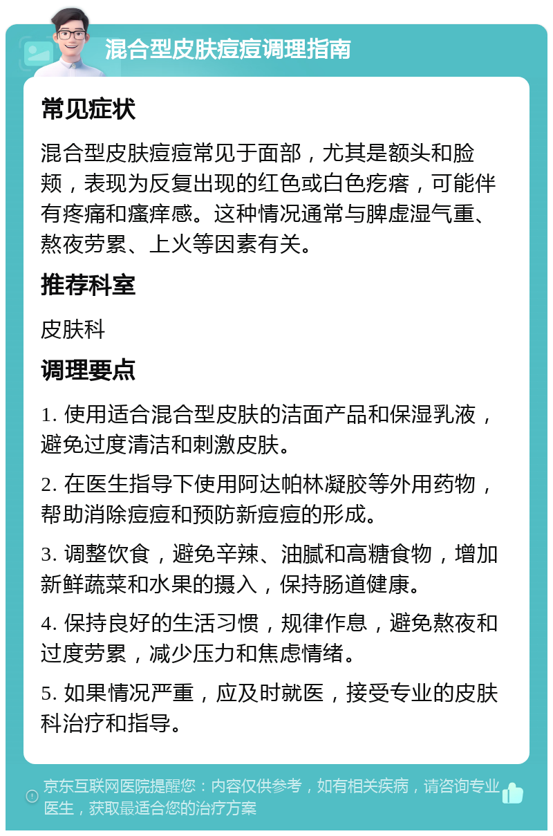 混合型皮肤痘痘调理指南 常见症状 混合型皮肤痘痘常见于面部，尤其是额头和脸颊，表现为反复出现的红色或白色疙瘩，可能伴有疼痛和瘙痒感。这种情况通常与脾虚湿气重、熬夜劳累、上火等因素有关。 推荐科室 皮肤科 调理要点 1. 使用适合混合型皮肤的洁面产品和保湿乳液，避免过度清洁和刺激皮肤。 2. 在医生指导下使用阿达帕林凝胶等外用药物，帮助消除痘痘和预防新痘痘的形成。 3. 调整饮食，避免辛辣、油腻和高糖食物，增加新鲜蔬菜和水果的摄入，保持肠道健康。 4. 保持良好的生活习惯，规律作息，避免熬夜和过度劳累，减少压力和焦虑情绪。 5. 如果情况严重，应及时就医，接受专业的皮肤科治疗和指导。