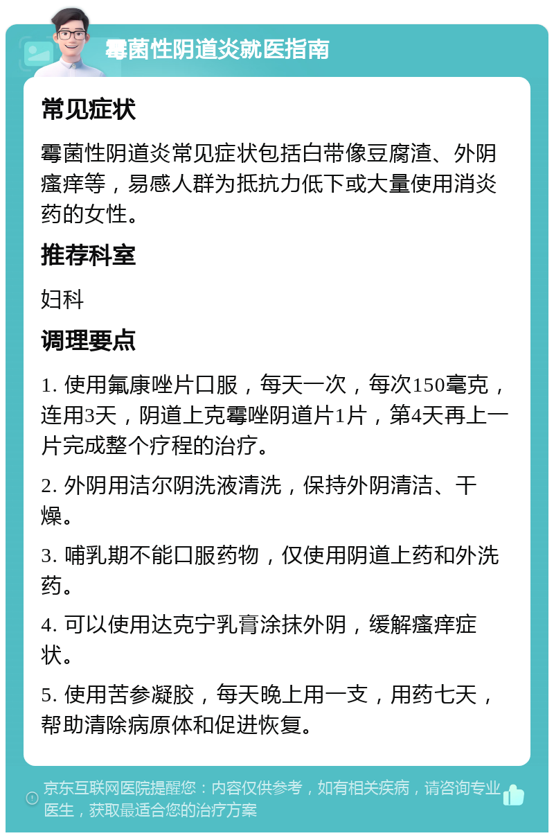 霉菌性阴道炎就医指南 常见症状 霉菌性阴道炎常见症状包括白带像豆腐渣、外阴瘙痒等，易感人群为抵抗力低下或大量使用消炎药的女性。 推荐科室 妇科 调理要点 1. 使用氟康唑片口服，每天一次，每次150毫克，连用3天，阴道上克霉唑阴道片1片，第4天再上一片完成整个疗程的治疗。 2. 外阴用洁尔阴洗液清洗，保持外阴清洁、干燥。 3. 哺乳期不能口服药物，仅使用阴道上药和外洗药。 4. 可以使用达克宁乳膏涂抹外阴，缓解瘙痒症状。 5. 使用苦参凝胶，每天晚上用一支，用药七天，帮助清除病原体和促进恢复。