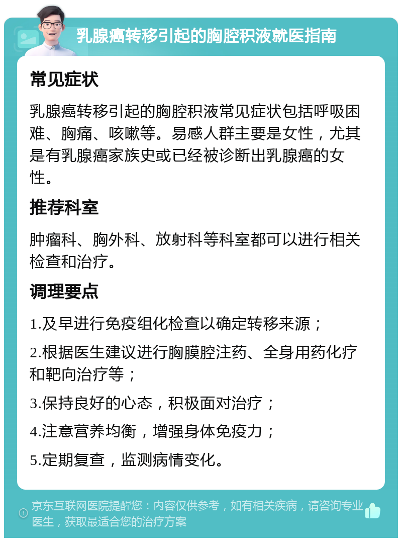 乳腺癌转移引起的胸腔积液就医指南 常见症状 乳腺癌转移引起的胸腔积液常见症状包括呼吸困难、胸痛、咳嗽等。易感人群主要是女性，尤其是有乳腺癌家族史或已经被诊断出乳腺癌的女性。 推荐科室 肿瘤科、胸外科、放射科等科室都可以进行相关检查和治疗。 调理要点 1.及早进行免疫组化检查以确定转移来源； 2.根据医生建议进行胸膜腔注药、全身用药化疗和靶向治疗等； 3.保持良好的心态，积极面对治疗； 4.注意营养均衡，增强身体免疫力； 5.定期复查，监测病情变化。