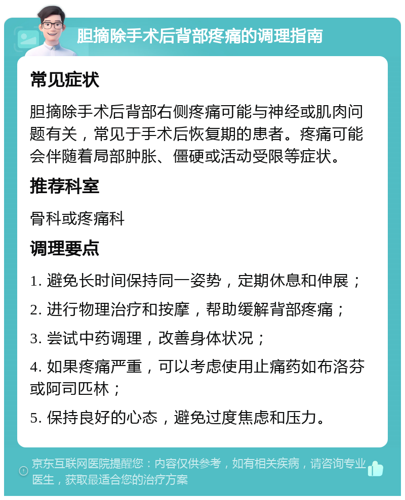 胆摘除手术后背部疼痛的调理指南 常见症状 胆摘除手术后背部右侧疼痛可能与神经或肌肉问题有关，常见于手术后恢复期的患者。疼痛可能会伴随着局部肿胀、僵硬或活动受限等症状。 推荐科室 骨科或疼痛科 调理要点 1. 避免长时间保持同一姿势，定期休息和伸展； 2. 进行物理治疗和按摩，帮助缓解背部疼痛； 3. 尝试中药调理，改善身体状况； 4. 如果疼痛严重，可以考虑使用止痛药如布洛芬或阿司匹林； 5. 保持良好的心态，避免过度焦虑和压力。