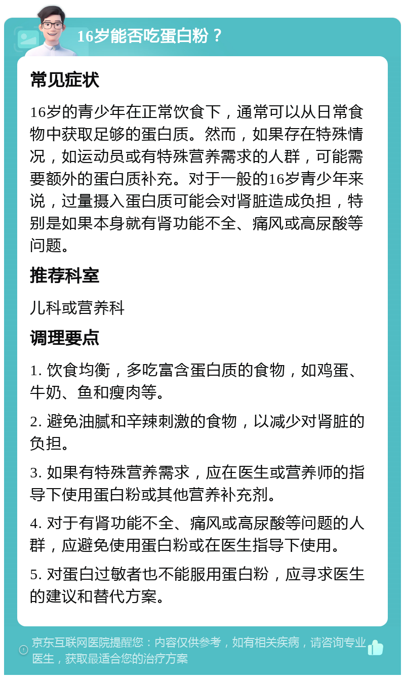 16岁能否吃蛋白粉？ 常见症状 16岁的青少年在正常饮食下，通常可以从日常食物中获取足够的蛋白质。然而，如果存在特殊情况，如运动员或有特殊营养需求的人群，可能需要额外的蛋白质补充。对于一般的16岁青少年来说，过量摄入蛋白质可能会对肾脏造成负担，特别是如果本身就有肾功能不全、痛风或高尿酸等问题。 推荐科室 儿科或营养科 调理要点 1. 饮食均衡，多吃富含蛋白质的食物，如鸡蛋、牛奶、鱼和瘦肉等。 2. 避免油腻和辛辣刺激的食物，以减少对肾脏的负担。 3. 如果有特殊营养需求，应在医生或营养师的指导下使用蛋白粉或其他营养补充剂。 4. 对于有肾功能不全、痛风或高尿酸等问题的人群，应避免使用蛋白粉或在医生指导下使用。 5. 对蛋白过敏者也不能服用蛋白粉，应寻求医生的建议和替代方案。