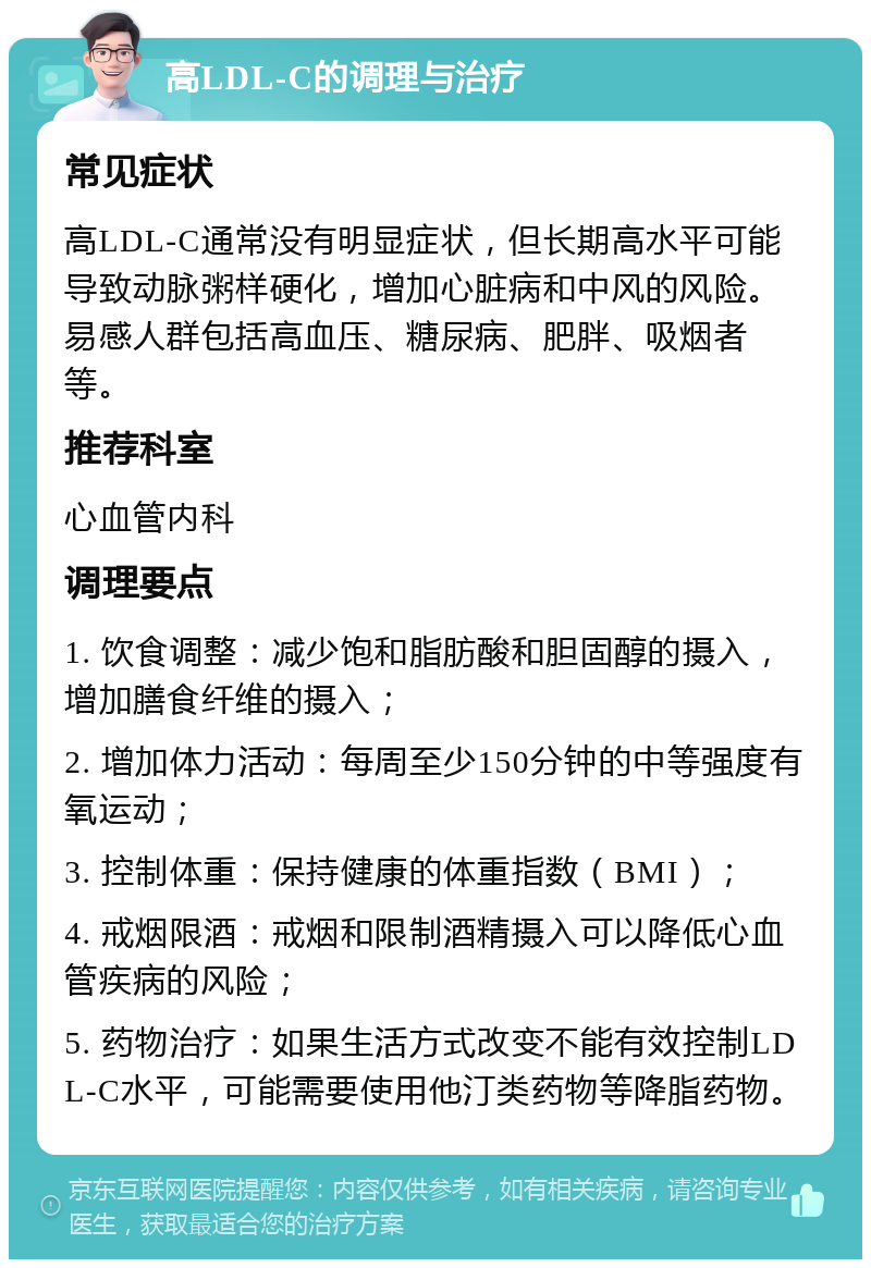 高LDL-C的调理与治疗 常见症状 高LDL-C通常没有明显症状，但长期高水平可能导致动脉粥样硬化，增加心脏病和中风的风险。易感人群包括高血压、糖尿病、肥胖、吸烟者等。 推荐科室 心血管内科 调理要点 1. 饮食调整：减少饱和脂肪酸和胆固醇的摄入，增加膳食纤维的摄入； 2. 增加体力活动：每周至少150分钟的中等强度有氧运动； 3. 控制体重：保持健康的体重指数（BMI）； 4. 戒烟限酒：戒烟和限制酒精摄入可以降低心血管疾病的风险； 5. 药物治疗：如果生活方式改变不能有效控制LDL-C水平，可能需要使用他汀类药物等降脂药物。