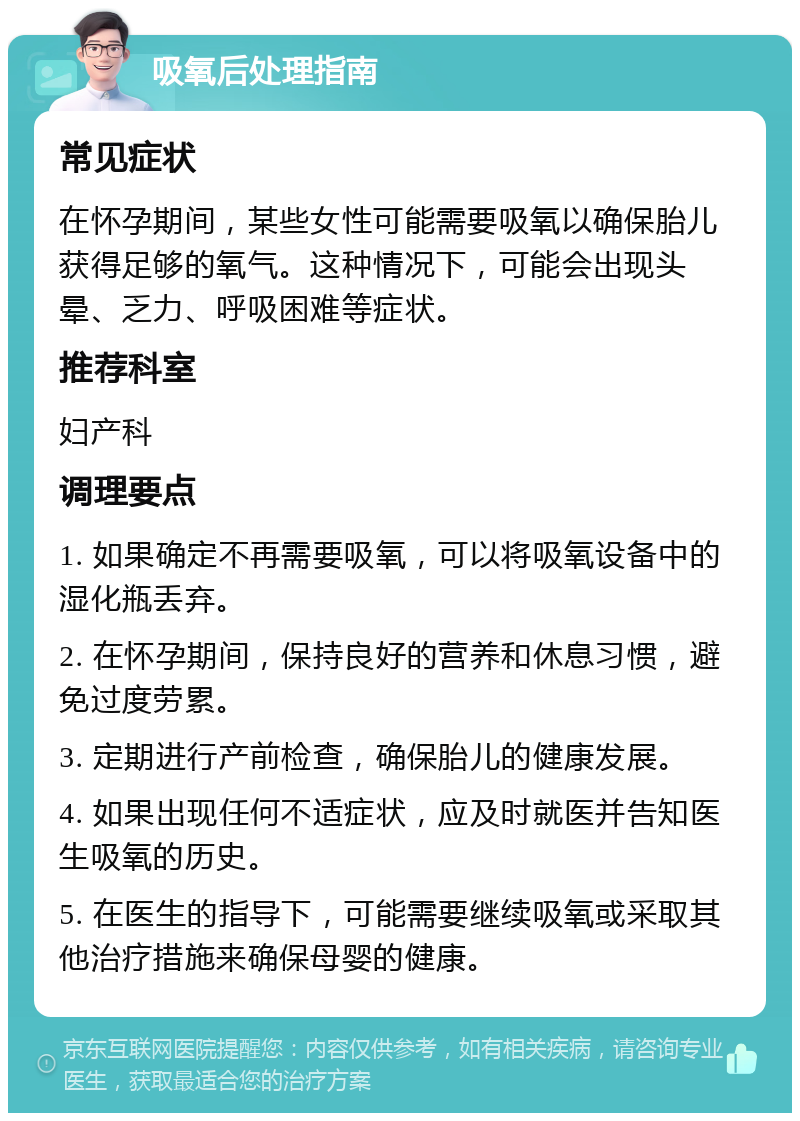 吸氧后处理指南 常见症状 在怀孕期间，某些女性可能需要吸氧以确保胎儿获得足够的氧气。这种情况下，可能会出现头晕、乏力、呼吸困难等症状。 推荐科室 妇产科 调理要点 1. 如果确定不再需要吸氧，可以将吸氧设备中的湿化瓶丢弃。 2. 在怀孕期间，保持良好的营养和休息习惯，避免过度劳累。 3. 定期进行产前检查，确保胎儿的健康发展。 4. 如果出现任何不适症状，应及时就医并告知医生吸氧的历史。 5. 在医生的指导下，可能需要继续吸氧或采取其他治疗措施来确保母婴的健康。