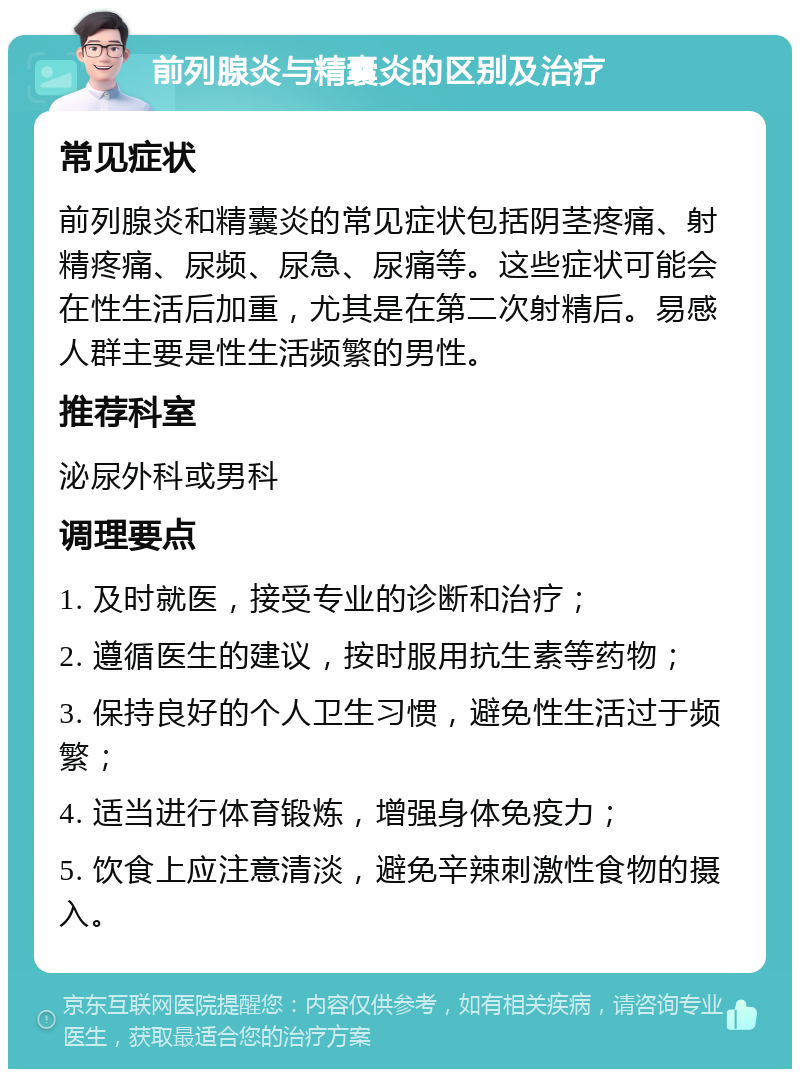 前列腺炎与精囊炎的区别及治疗 常见症状 前列腺炎和精囊炎的常见症状包括阴茎疼痛、射精疼痛、尿频、尿急、尿痛等。这些症状可能会在性生活后加重，尤其是在第二次射精后。易感人群主要是性生活频繁的男性。 推荐科室 泌尿外科或男科 调理要点 1. 及时就医，接受专业的诊断和治疗； 2. 遵循医生的建议，按时服用抗生素等药物； 3. 保持良好的个人卫生习惯，避免性生活过于频繁； 4. 适当进行体育锻炼，增强身体免疫力； 5. 饮食上应注意清淡，避免辛辣刺激性食物的摄入。