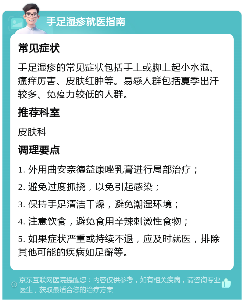 手足湿疹就医指南 常见症状 手足湿疹的常见症状包括手上或脚上起小水泡、瘙痒厉害、皮肤红肿等。易感人群包括夏季出汗较多、免疫力较低的人群。 推荐科室 皮肤科 调理要点 1. 外用曲安奈德益康唑乳膏进行局部治疗； 2. 避免过度抓挠，以免引起感染； 3. 保持手足清洁干燥，避免潮湿环境； 4. 注意饮食，避免食用辛辣刺激性食物； 5. 如果症状严重或持续不退，应及时就医，排除其他可能的疾病如足癣等。