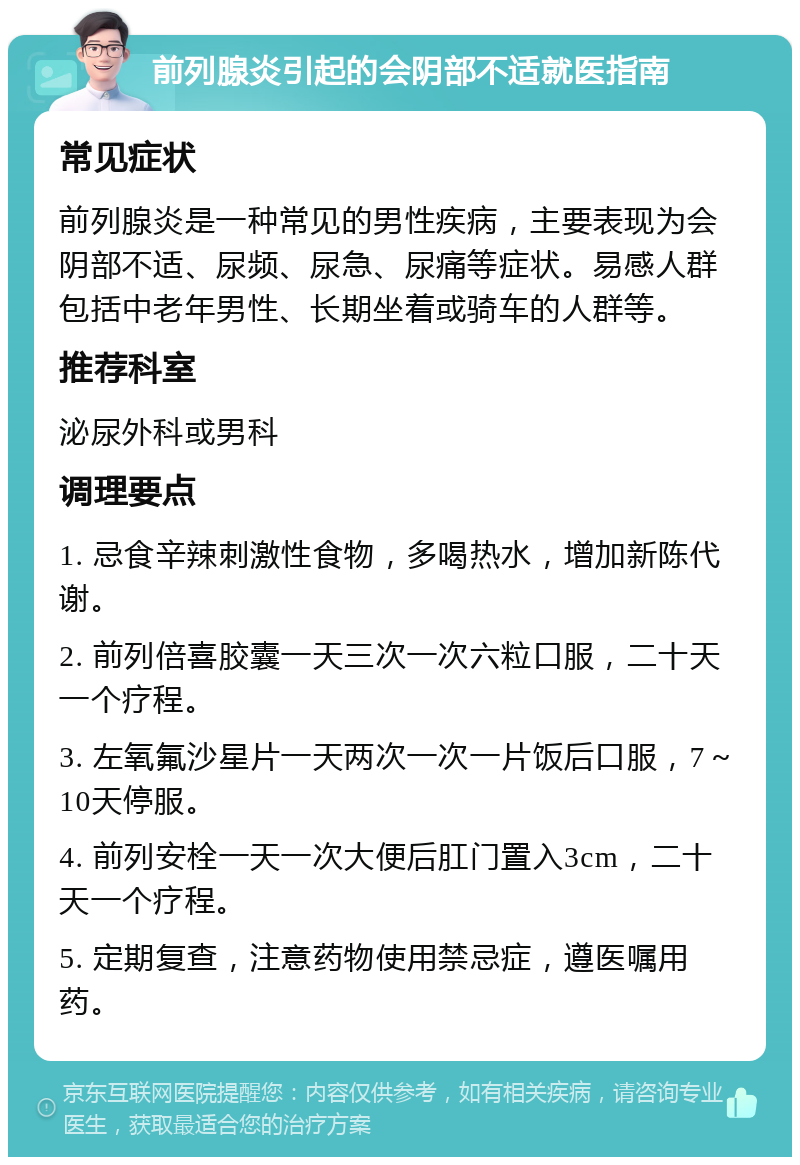 前列腺炎引起的会阴部不适就医指南 常见症状 前列腺炎是一种常见的男性疾病，主要表现为会阴部不适、尿频、尿急、尿痛等症状。易感人群包括中老年男性、长期坐着或骑车的人群等。 推荐科室 泌尿外科或男科 调理要点 1. 忌食辛辣刺激性食物，多喝热水，增加新陈代谢。 2. 前列倍喜胶囊一天三次一次六粒口服，二十天一个疗程。 3. 左氧氟沙星片一天两次一次一片饭后口服，7～10天停服。 4. 前列安栓一天一次大便后肛门置入3cm，二十天一个疗程。 5. 定期复查，注意药物使用禁忌症，遵医嘱用药。