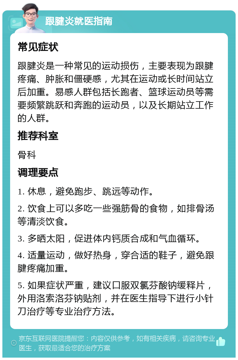 跟腱炎就医指南 常见症状 跟腱炎是一种常见的运动损伤，主要表现为跟腱疼痛、肿胀和僵硬感，尤其在运动或长时间站立后加重。易感人群包括长跑者、篮球运动员等需要频繁跳跃和奔跑的运动员，以及长期站立工作的人群。 推荐科室 骨科 调理要点 1. 休息，避免跑步、跳远等动作。 2. 饮食上可以多吃一些强筋骨的食物，如排骨汤等清淡饮食。 3. 多晒太阳，促进体内钙质合成和气血循环。 4. 适量运动，做好热身，穿合适的鞋子，避免跟腱疼痛加重。 5. 如果症状严重，建议口服双氯芬酸钠缓释片，外用洛索洛芬钠贴剂，并在医生指导下进行小针刀治疗等专业治疗方法。