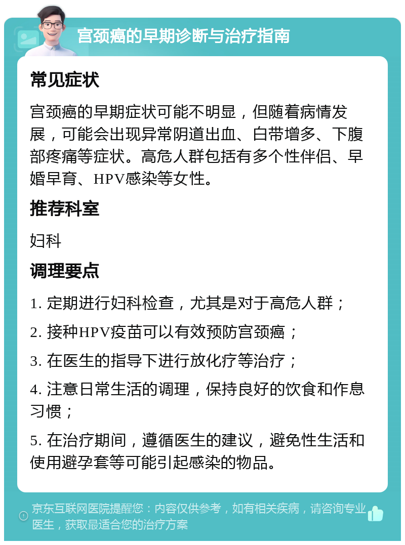 宫颈癌的早期诊断与治疗指南 常见症状 宫颈癌的早期症状可能不明显，但随着病情发展，可能会出现异常阴道出血、白带增多、下腹部疼痛等症状。高危人群包括有多个性伴侣、早婚早育、HPV感染等女性。 推荐科室 妇科 调理要点 1. 定期进行妇科检查，尤其是对于高危人群； 2. 接种HPV疫苗可以有效预防宫颈癌； 3. 在医生的指导下进行放化疗等治疗； 4. 注意日常生活的调理，保持良好的饮食和作息习惯； 5. 在治疗期间，遵循医生的建议，避免性生活和使用避孕套等可能引起感染的物品。