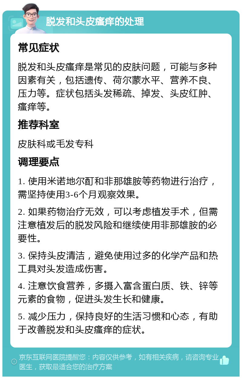 脱发和头皮瘙痒的处理 常见症状 脱发和头皮瘙痒是常见的皮肤问题，可能与多种因素有关，包括遗传、荷尔蒙水平、营养不良、压力等。症状包括头发稀疏、掉发、头皮红肿、瘙痒等。 推荐科室 皮肤科或毛发专科 调理要点 1. 使用米诺地尔酊和非那雄胺等药物进行治疗，需坚持使用3-6个月观察效果。 2. 如果药物治疗无效，可以考虑植发手术，但需注意植发后的脱发风险和继续使用非那雄胺的必要性。 3. 保持头皮清洁，避免使用过多的化学产品和热工具对头发造成伤害。 4. 注意饮食营养，多摄入富含蛋白质、铁、锌等元素的食物，促进头发生长和健康。 5. 减少压力，保持良好的生活习惯和心态，有助于改善脱发和头皮瘙痒的症状。