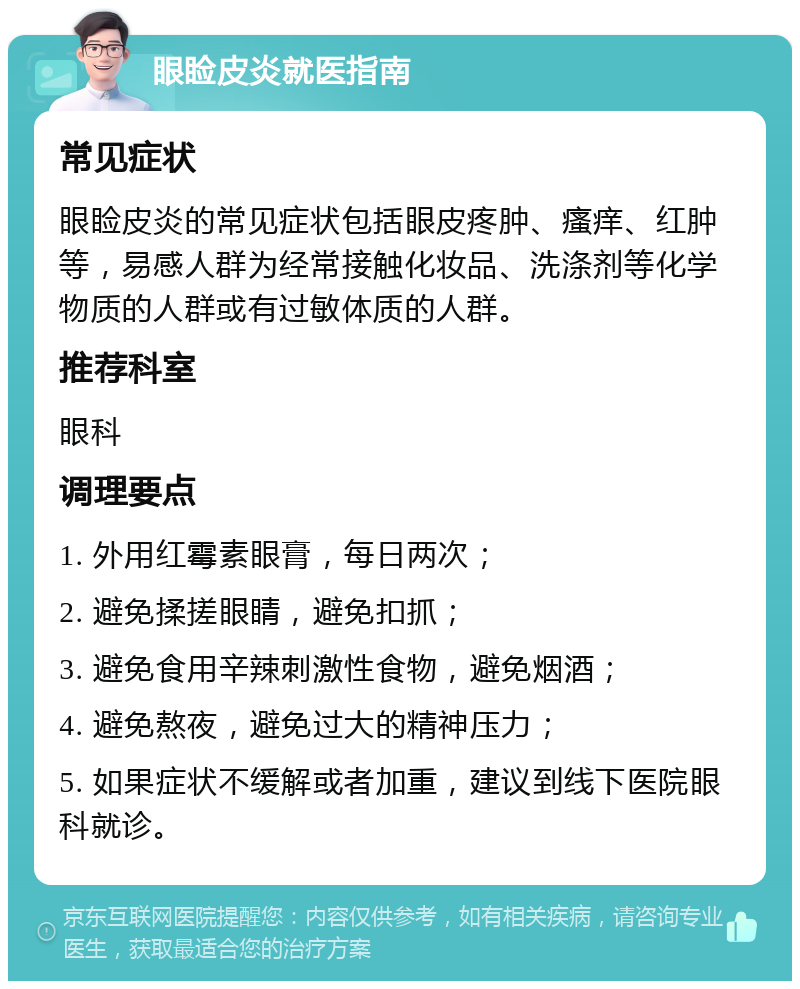 眼睑皮炎就医指南 常见症状 眼睑皮炎的常见症状包括眼皮疼肿、瘙痒、红肿等，易感人群为经常接触化妆品、洗涤剂等化学物质的人群或有过敏体质的人群。 推荐科室 眼科 调理要点 1. 外用红霉素眼膏，每日两次； 2. 避免揉搓眼睛，避免扣抓； 3. 避免食用辛辣刺激性食物，避免烟酒； 4. 避免熬夜，避免过大的精神压力； 5. 如果症状不缓解或者加重，建议到线下医院眼科就诊。