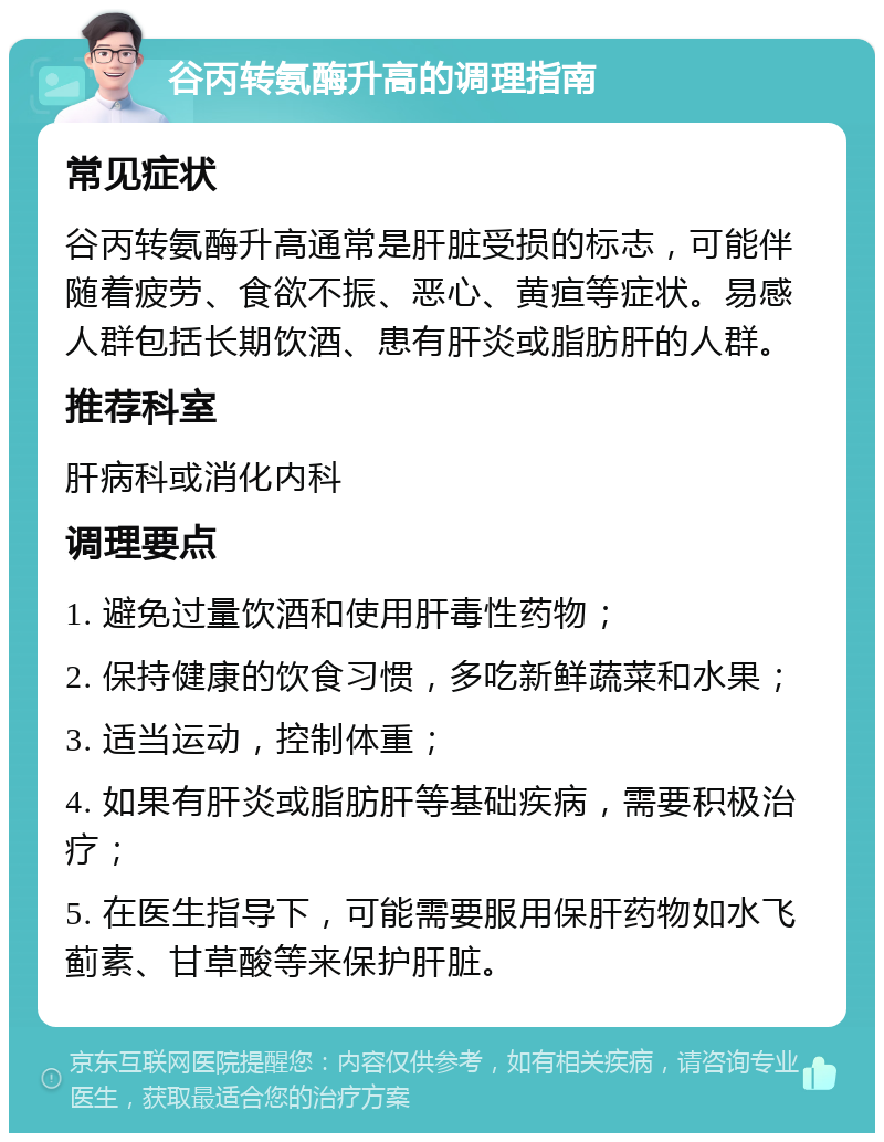 谷丙转氨酶升高的调理指南 常见症状 谷丙转氨酶升高通常是肝脏受损的标志，可能伴随着疲劳、食欲不振、恶心、黄疸等症状。易感人群包括长期饮酒、患有肝炎或脂肪肝的人群。 推荐科室 肝病科或消化内科 调理要点 1. 避免过量饮酒和使用肝毒性药物； 2. 保持健康的饮食习惯，多吃新鲜蔬菜和水果； 3. 适当运动，控制体重； 4. 如果有肝炎或脂肪肝等基础疾病，需要积极治疗； 5. 在医生指导下，可能需要服用保肝药物如水飞蓟素、甘草酸等来保护肝脏。