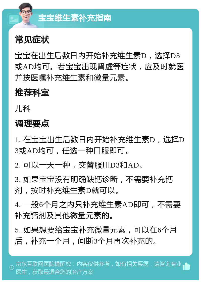 宝宝维生素补充指南 常见症状 宝宝在出生后数日内开始补充维生素D，选择D3或AD均可。若宝宝出现肾虚等症状，应及时就医并按医嘱补充维生素和微量元素。 推荐科室 儿科 调理要点 1. 在宝宝出生后数日内开始补充维生素D，选择D3或AD均可，任选一种口服即可。 2. 可以一天一种，交替服用D3和AD。 3. 如果宝宝没有明确缺钙诊断，不需要补充钙剂，按时补充维生素D就可以。 4. 一般6个月之内只补充维生素AD即可，不需要补充钙剂及其他微量元素的。 5. 如果想要给宝宝补充微量元素，可以在6个月后，补充一个月，间断3个月再次补充的。