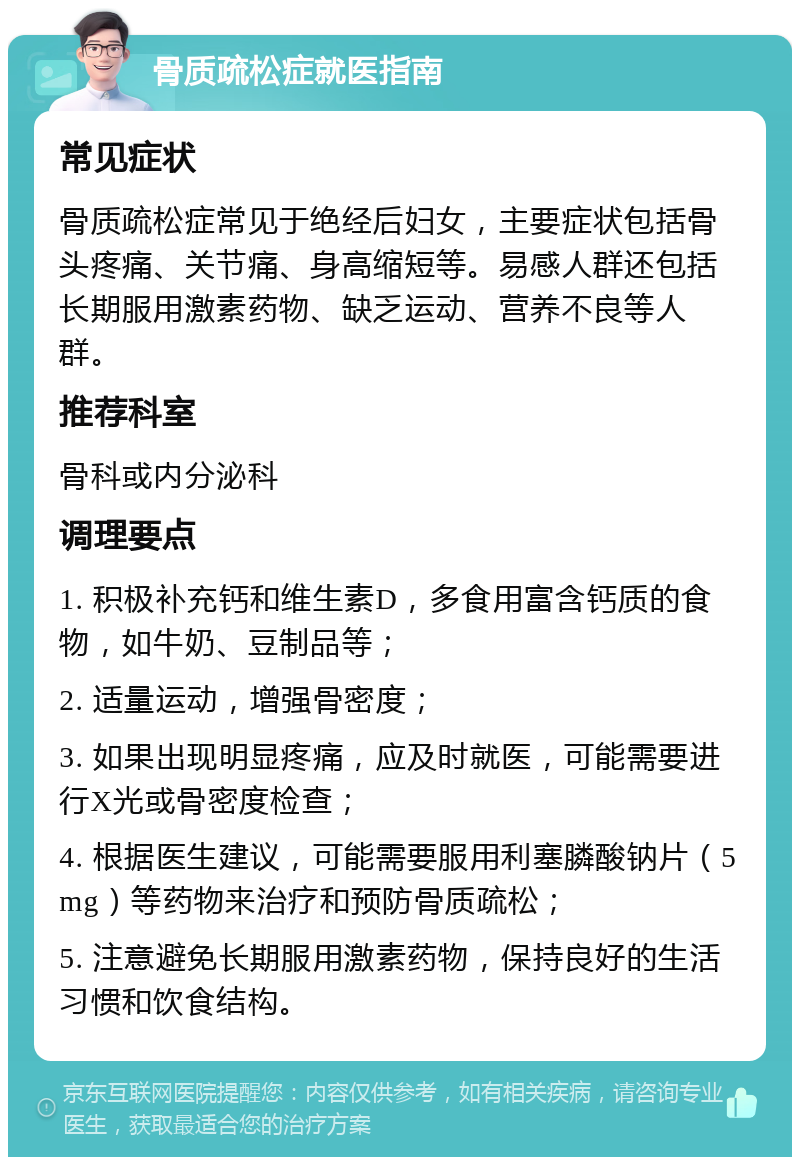 骨质疏松症就医指南 常见症状 骨质疏松症常见于绝经后妇女，主要症状包括骨头疼痛、关节痛、身高缩短等。易感人群还包括长期服用激素药物、缺乏运动、营养不良等人群。 推荐科室 骨科或内分泌科 调理要点 1. 积极补充钙和维生素D，多食用富含钙质的食物，如牛奶、豆制品等； 2. 适量运动，增强骨密度； 3. 如果出现明显疼痛，应及时就医，可能需要进行X光或骨密度检查； 4. 根据医生建议，可能需要服用利塞膦酸钠片（5mg）等药物来治疗和预防骨质疏松； 5. 注意避免长期服用激素药物，保持良好的生活习惯和饮食结构。