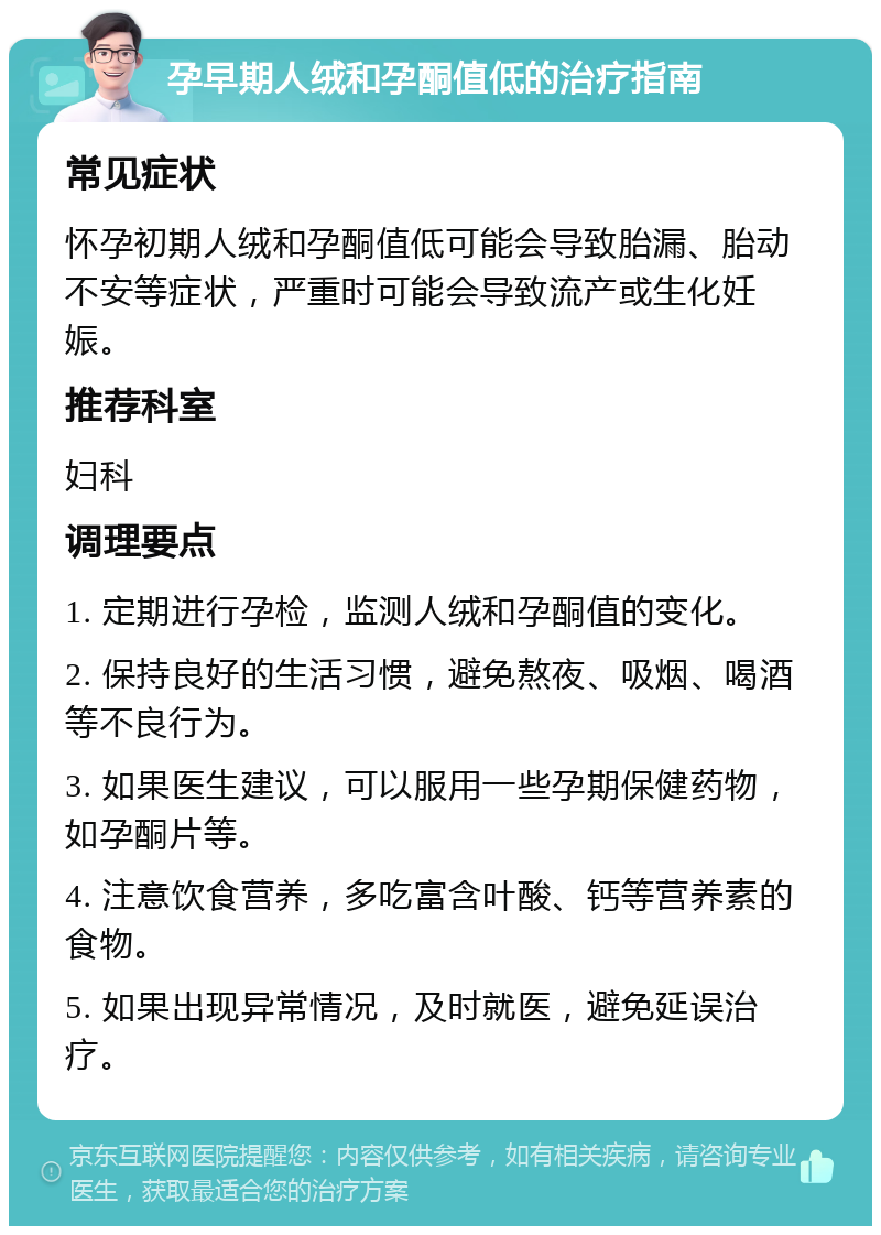 孕早期人绒和孕酮值低的治疗指南 常见症状 怀孕初期人绒和孕酮值低可能会导致胎漏、胎动不安等症状，严重时可能会导致流产或生化妊娠。 推荐科室 妇科 调理要点 1. 定期进行孕检，监测人绒和孕酮值的变化。 2. 保持良好的生活习惯，避免熬夜、吸烟、喝酒等不良行为。 3. 如果医生建议，可以服用一些孕期保健药物，如孕酮片等。 4. 注意饮食营养，多吃富含叶酸、钙等营养素的食物。 5. 如果出现异常情况，及时就医，避免延误治疗。