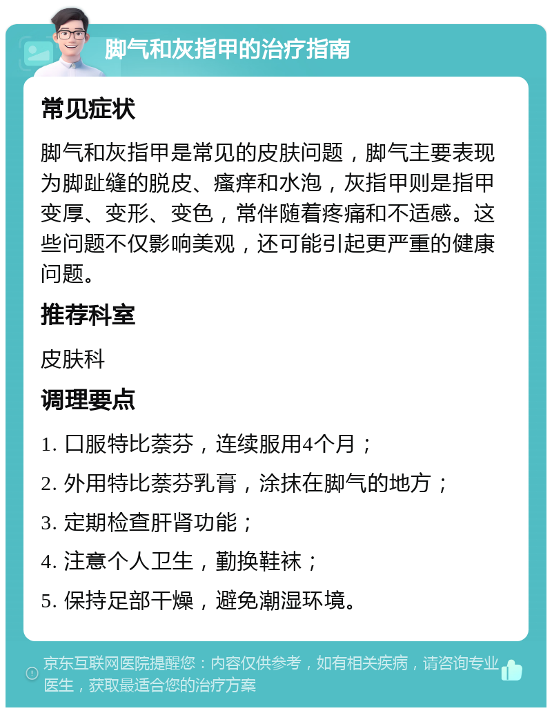 脚气和灰指甲的治疗指南 常见症状 脚气和灰指甲是常见的皮肤问题，脚气主要表现为脚趾缝的脱皮、瘙痒和水泡，灰指甲则是指甲变厚、变形、变色，常伴随着疼痛和不适感。这些问题不仅影响美观，还可能引起更严重的健康问题。 推荐科室 皮肤科 调理要点 1. 口服特比萘芬，连续服用4个月； 2. 外用特比萘芬乳膏，涂抹在脚气的地方； 3. 定期检查肝肾功能； 4. 注意个人卫生，勤换鞋袜； 5. 保持足部干燥，避免潮湿环境。