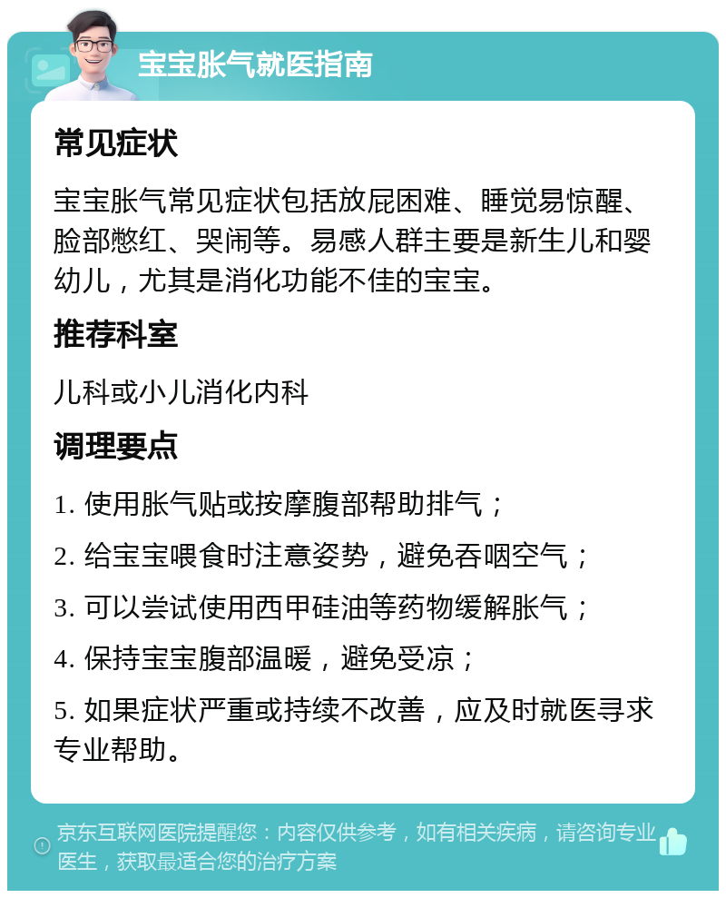 宝宝胀气就医指南 常见症状 宝宝胀气常见症状包括放屁困难、睡觉易惊醒、脸部憋红、哭闹等。易感人群主要是新生儿和婴幼儿，尤其是消化功能不佳的宝宝。 推荐科室 儿科或小儿消化内科 调理要点 1. 使用胀气贴或按摩腹部帮助排气； 2. 给宝宝喂食时注意姿势，避免吞咽空气； 3. 可以尝试使用西甲硅油等药物缓解胀气； 4. 保持宝宝腹部温暖，避免受凉； 5. 如果症状严重或持续不改善，应及时就医寻求专业帮助。