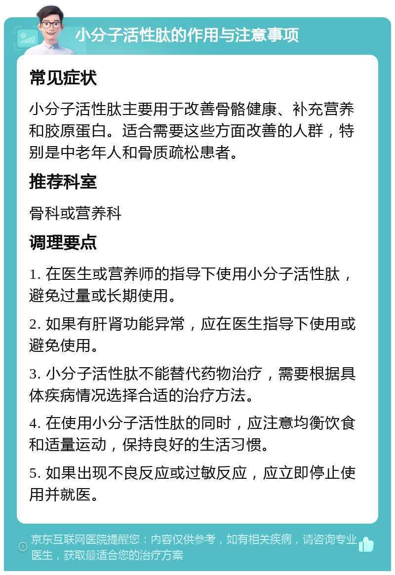 小分子活性肽的作用与注意事项 常见症状 小分子活性肽主要用于改善骨骼健康、补充营养和胶原蛋白。适合需要这些方面改善的人群，特别是中老年人和骨质疏松患者。 推荐科室 骨科或营养科 调理要点 1. 在医生或营养师的指导下使用小分子活性肽，避免过量或长期使用。 2. 如果有肝肾功能异常，应在医生指导下使用或避免使用。 3. 小分子活性肽不能替代药物治疗，需要根据具体疾病情况选择合适的治疗方法。 4. 在使用小分子活性肽的同时，应注意均衡饮食和适量运动，保持良好的生活习惯。 5. 如果出现不良反应或过敏反应，应立即停止使用并就医。