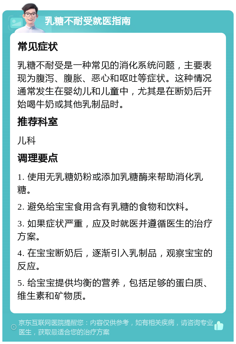 乳糖不耐受就医指南 常见症状 乳糖不耐受是一种常见的消化系统问题，主要表现为腹泻、腹胀、恶心和呕吐等症状。这种情况通常发生在婴幼儿和儿童中，尤其是在断奶后开始喝牛奶或其他乳制品时。 推荐科室 儿科 调理要点 1. 使用无乳糖奶粉或添加乳糖酶来帮助消化乳糖。 2. 避免给宝宝食用含有乳糖的食物和饮料。 3. 如果症状严重，应及时就医并遵循医生的治疗方案。 4. 在宝宝断奶后，逐渐引入乳制品，观察宝宝的反应。 5. 给宝宝提供均衡的营养，包括足够的蛋白质、维生素和矿物质。