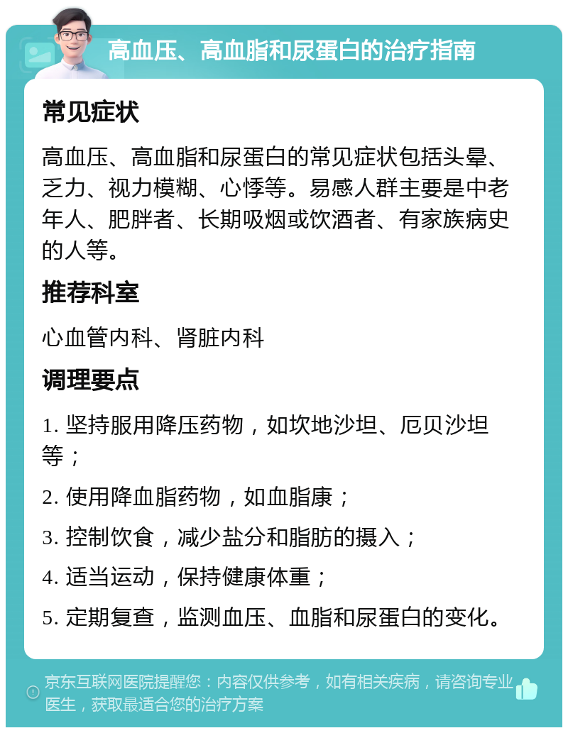 高血压、高血脂和尿蛋白的治疗指南 常见症状 高血压、高血脂和尿蛋白的常见症状包括头晕、乏力、视力模糊、心悸等。易感人群主要是中老年人、肥胖者、长期吸烟或饮酒者、有家族病史的人等。 推荐科室 心血管内科、肾脏内科 调理要点 1. 坚持服用降压药物，如坎地沙坦、厄贝沙坦等； 2. 使用降血脂药物，如血脂康； 3. 控制饮食，减少盐分和脂肪的摄入； 4. 适当运动，保持健康体重； 5. 定期复查，监测血压、血脂和尿蛋白的变化。