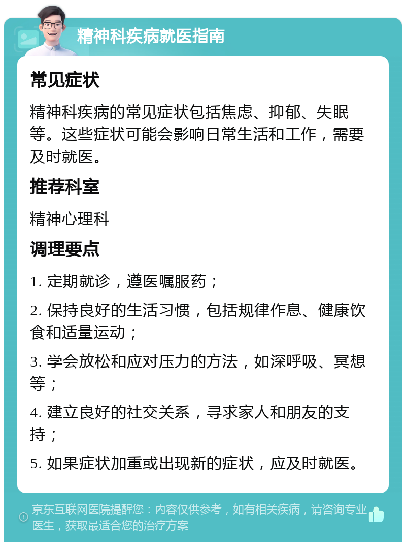 精神科疾病就医指南 常见症状 精神科疾病的常见症状包括焦虑、抑郁、失眠等。这些症状可能会影响日常生活和工作，需要及时就医。 推荐科室 精神心理科 调理要点 1. 定期就诊，遵医嘱服药； 2. 保持良好的生活习惯，包括规律作息、健康饮食和适量运动； 3. 学会放松和应对压力的方法，如深呼吸、冥想等； 4. 建立良好的社交关系，寻求家人和朋友的支持； 5. 如果症状加重或出现新的症状，应及时就医。