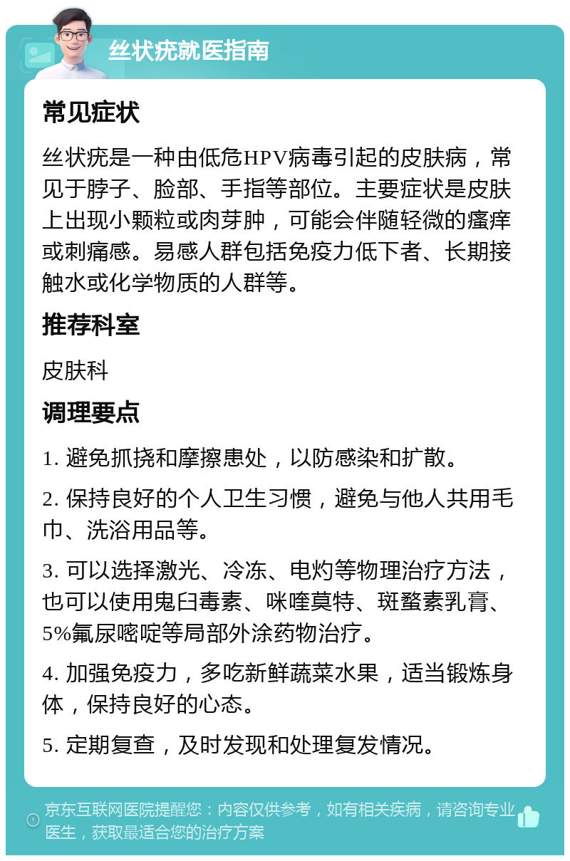 丝状疣就医指南 常见症状 丝状疣是一种由低危HPV病毒引起的皮肤病，常见于脖子、脸部、手指等部位。主要症状是皮肤上出现小颗粒或肉芽肿，可能会伴随轻微的瘙痒或刺痛感。易感人群包括免疫力低下者、长期接触水或化学物质的人群等。 推荐科室 皮肤科 调理要点 1. 避免抓挠和摩擦患处，以防感染和扩散。 2. 保持良好的个人卫生习惯，避免与他人共用毛巾、洗浴用品等。 3. 可以选择激光、冷冻、电灼等物理治疗方法，也可以使用鬼臼毒素、咪喹莫特、斑蝥素乳膏、5%氟尿嘧啶等局部外涂药物治疗。 4. 加强免疫力，多吃新鲜蔬菜水果，适当锻炼身体，保持良好的心态。 5. 定期复查，及时发现和处理复发情况。