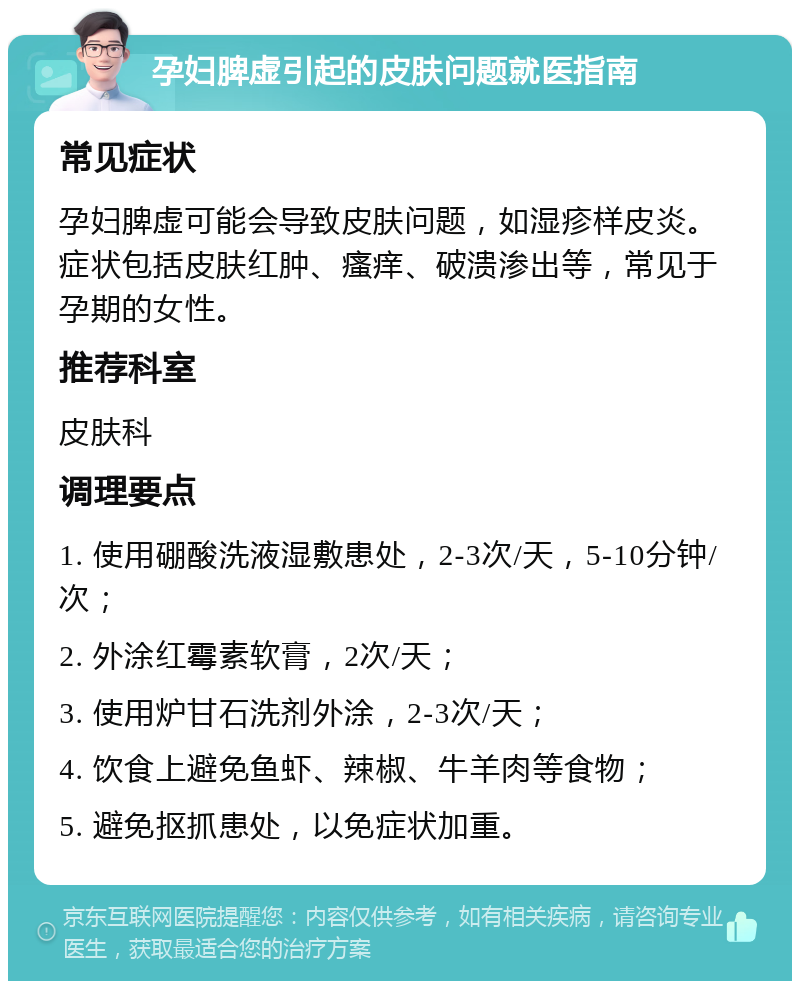 孕妇脾虚引起的皮肤问题就医指南 常见症状 孕妇脾虚可能会导致皮肤问题，如湿疹样皮炎。症状包括皮肤红肿、瘙痒、破溃渗出等，常见于孕期的女性。 推荐科室 皮肤科 调理要点 1. 使用硼酸洗液湿敷患处，2-3次/天，5-10分钟/次； 2. 外涂红霉素软膏，2次/天； 3. 使用炉甘石洗剂外涂，2-3次/天； 4. 饮食上避免鱼虾、辣椒、牛羊肉等食物； 5. 避免抠抓患处，以免症状加重。