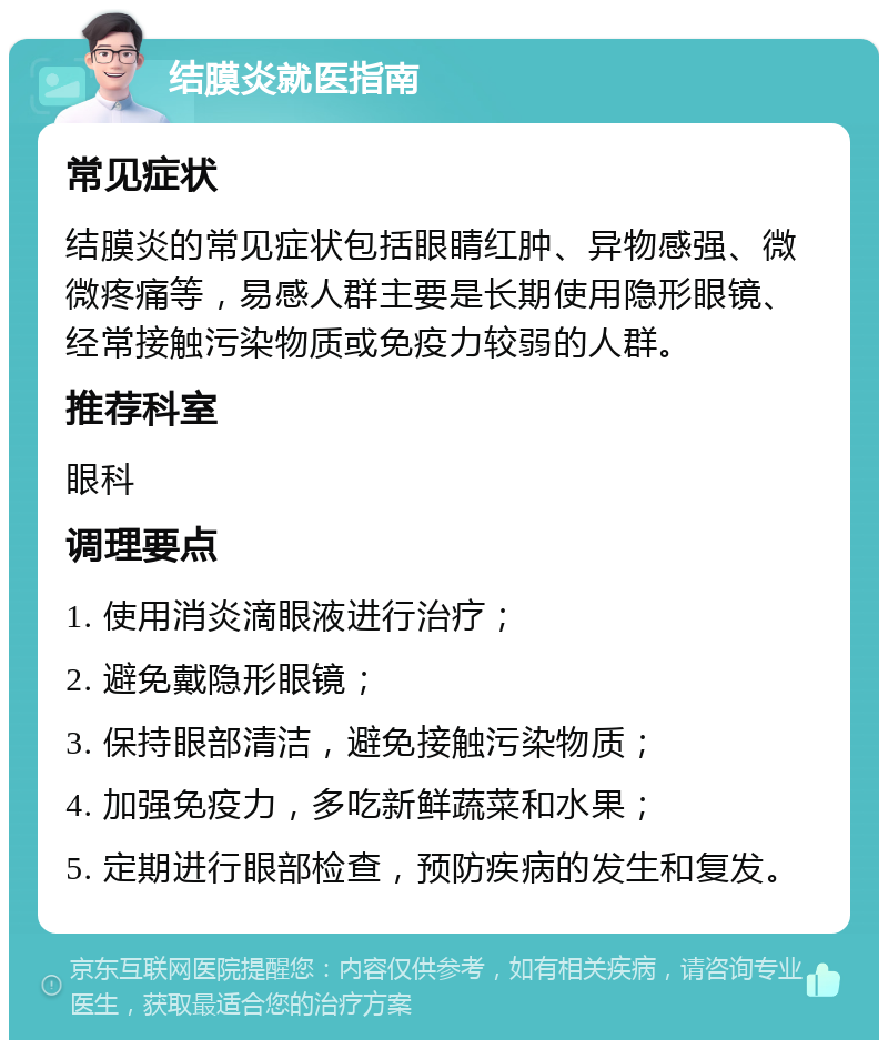 结膜炎就医指南 常见症状 结膜炎的常见症状包括眼睛红肿、异物感强、微微疼痛等，易感人群主要是长期使用隐形眼镜、经常接触污染物质或免疫力较弱的人群。 推荐科室 眼科 调理要点 1. 使用消炎滴眼液进行治疗； 2. 避免戴隐形眼镜； 3. 保持眼部清洁，避免接触污染物质； 4. 加强免疫力，多吃新鲜蔬菜和水果； 5. 定期进行眼部检查，预防疾病的发生和复发。