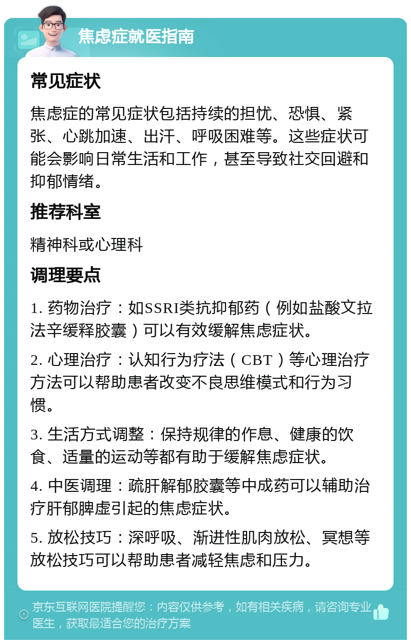 焦虑症就医指南 常见症状 焦虑症的常见症状包括持续的担忧、恐惧、紧张、心跳加速、出汗、呼吸困难等。这些症状可能会影响日常生活和工作，甚至导致社交回避和抑郁情绪。 推荐科室 精神科或心理科 调理要点 1. 药物治疗：如SSRI类抗抑郁药（例如盐酸文拉法辛缓释胶囊）可以有效缓解焦虑症状。 2. 心理治疗：认知行为疗法（CBT）等心理治疗方法可以帮助患者改变不良思维模式和行为习惯。 3. 生活方式调整：保持规律的作息、健康的饮食、适量的运动等都有助于缓解焦虑症状。 4. 中医调理：疏肝解郁胶囊等中成药可以辅助治疗肝郁脾虚引起的焦虑症状。 5. 放松技巧：深呼吸、渐进性肌肉放松、冥想等放松技巧可以帮助患者减轻焦虑和压力。