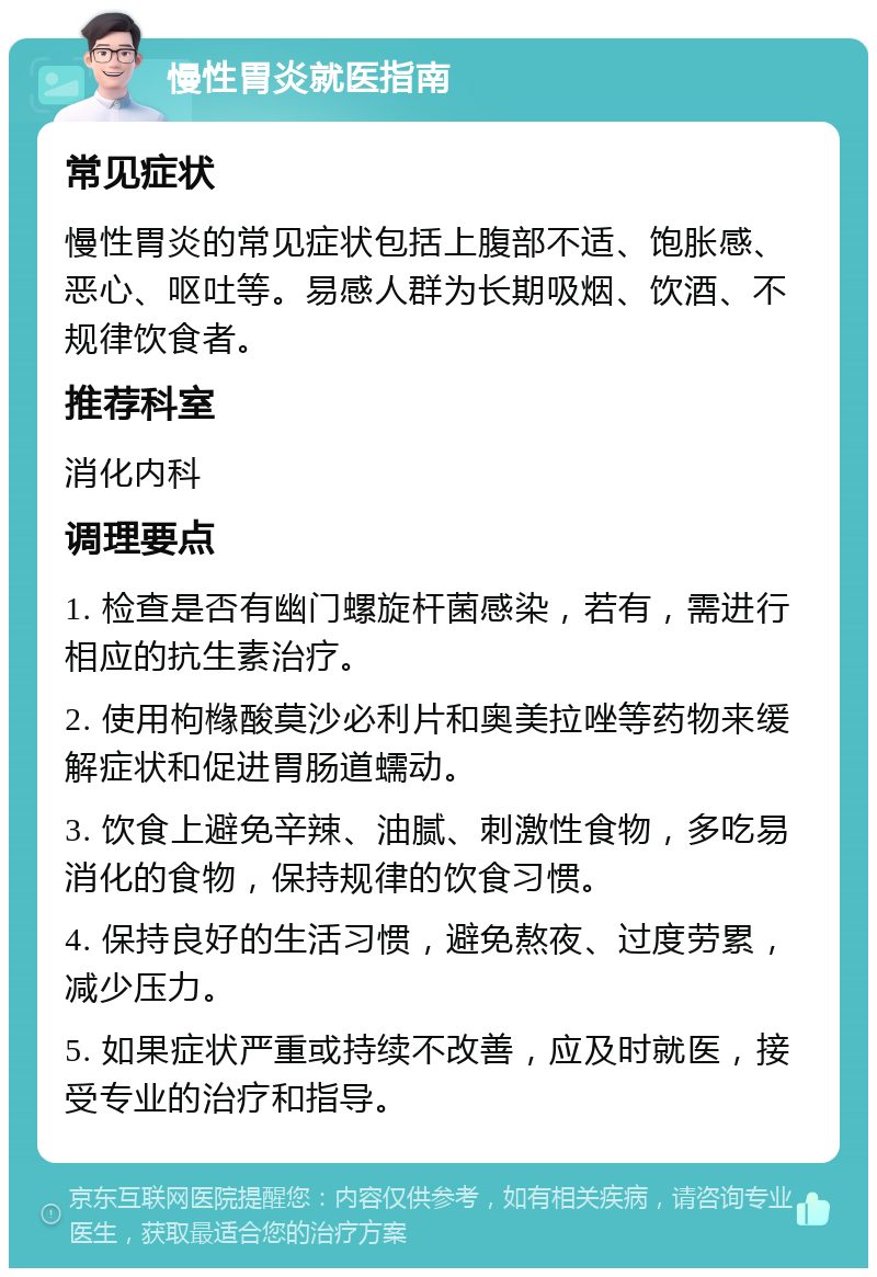 慢性胃炎就医指南 常见症状 慢性胃炎的常见症状包括上腹部不适、饱胀感、恶心、呕吐等。易感人群为长期吸烟、饮酒、不规律饮食者。 推荐科室 消化内科 调理要点 1. 检查是否有幽门螺旋杆菌感染，若有，需进行相应的抗生素治疗。 2. 使用枸橼酸莫沙必利片和奥美拉唑等药物来缓解症状和促进胃肠道蠕动。 3. 饮食上避免辛辣、油腻、刺激性食物，多吃易消化的食物，保持规律的饮食习惯。 4. 保持良好的生活习惯，避免熬夜、过度劳累，减少压力。 5. 如果症状严重或持续不改善，应及时就医，接受专业的治疗和指导。