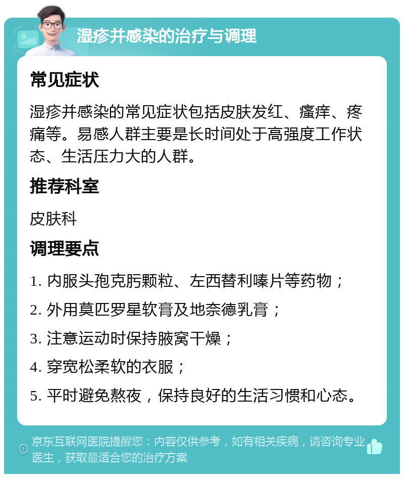 湿疹并感染的治疗与调理 常见症状 湿疹并感染的常见症状包括皮肤发红、瘙痒、疼痛等。易感人群主要是长时间处于高强度工作状态、生活压力大的人群。 推荐科室 皮肤科 调理要点 1. 内服头孢克肟颗粒、左西替利嗪片等药物； 2. 外用莫匹罗星软膏及地奈德乳膏； 3. 注意运动时保持腋窝干燥； 4. 穿宽松柔软的衣服； 5. 平时避免熬夜，保持良好的生活习惯和心态。