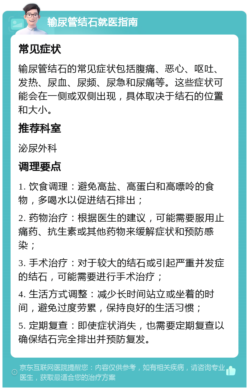 输尿管结石就医指南 常见症状 输尿管结石的常见症状包括腹痛、恶心、呕吐、发热、尿血、尿频、尿急和尿痛等。这些症状可能会在一侧或双侧出现，具体取决于结石的位置和大小。 推荐科室 泌尿外科 调理要点 1. 饮食调理：避免高盐、高蛋白和高嘌呤的食物，多喝水以促进结石排出； 2. 药物治疗：根据医生的建议，可能需要服用止痛药、抗生素或其他药物来缓解症状和预防感染； 3. 手术治疗：对于较大的结石或引起严重并发症的结石，可能需要进行手术治疗； 4. 生活方式调整：减少长时间站立或坐着的时间，避免过度劳累，保持良好的生活习惯； 5. 定期复查：即使症状消失，也需要定期复查以确保结石完全排出并预防复发。