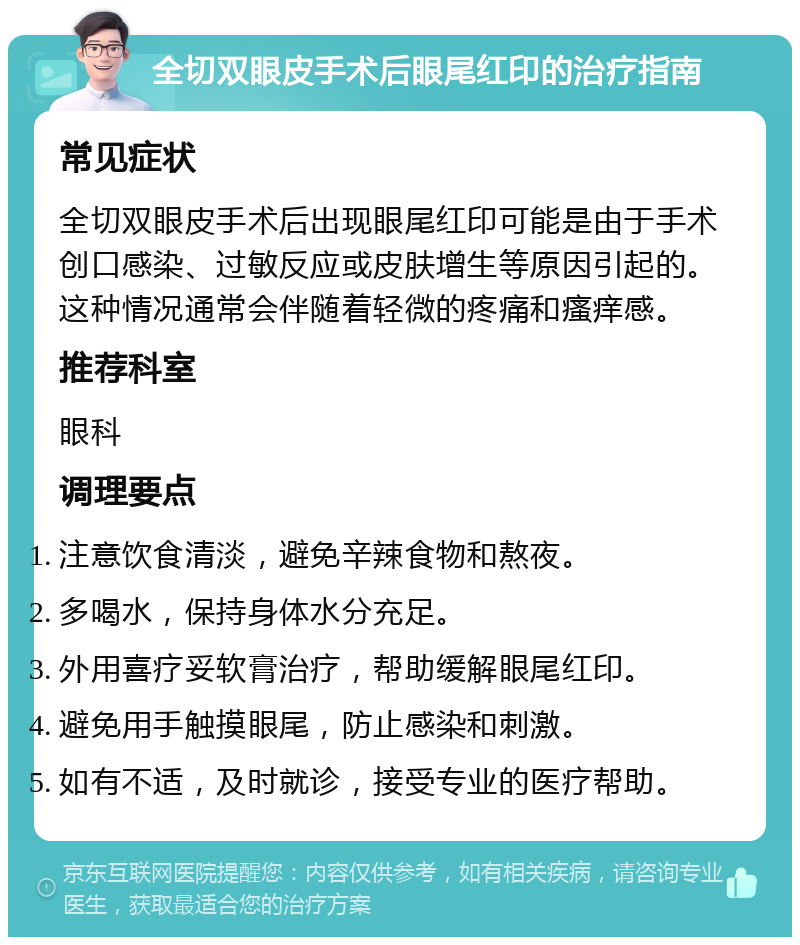 全切双眼皮手术后眼尾红印的治疗指南 常见症状 全切双眼皮手术后出现眼尾红印可能是由于手术创口感染、过敏反应或皮肤增生等原因引起的。这种情况通常会伴随着轻微的疼痛和瘙痒感。 推荐科室 眼科 调理要点 注意饮食清淡，避免辛辣食物和熬夜。 多喝水，保持身体水分充足。 外用喜疗妥软膏治疗，帮助缓解眼尾红印。 避免用手触摸眼尾，防止感染和刺激。 如有不适，及时就诊，接受专业的医疗帮助。