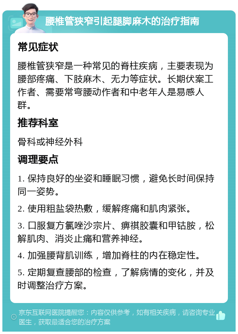 腰椎管狭窄引起腿脚麻木的治疗指南 常见症状 腰椎管狭窄是一种常见的脊柱疾病，主要表现为腰部疼痛、下肢麻木、无力等症状。长期伏案工作者、需要常弯腰动作者和中老年人是易感人群。 推荐科室 骨科或神经外科 调理要点 1. 保持良好的坐姿和睡眠习惯，避免长时间保持同一姿势。 2. 使用粗盐袋热敷，缓解疼痛和肌肉紧张。 3. 口服复方氯唑沙宗片、痹祺胶囊和甲钴胺，松解肌肉、消炎止痛和营养神经。 4. 加强腰背肌训练，增加脊柱的内在稳定性。 5. 定期复查腰部的检查，了解病情的变化，并及时调整治疗方案。