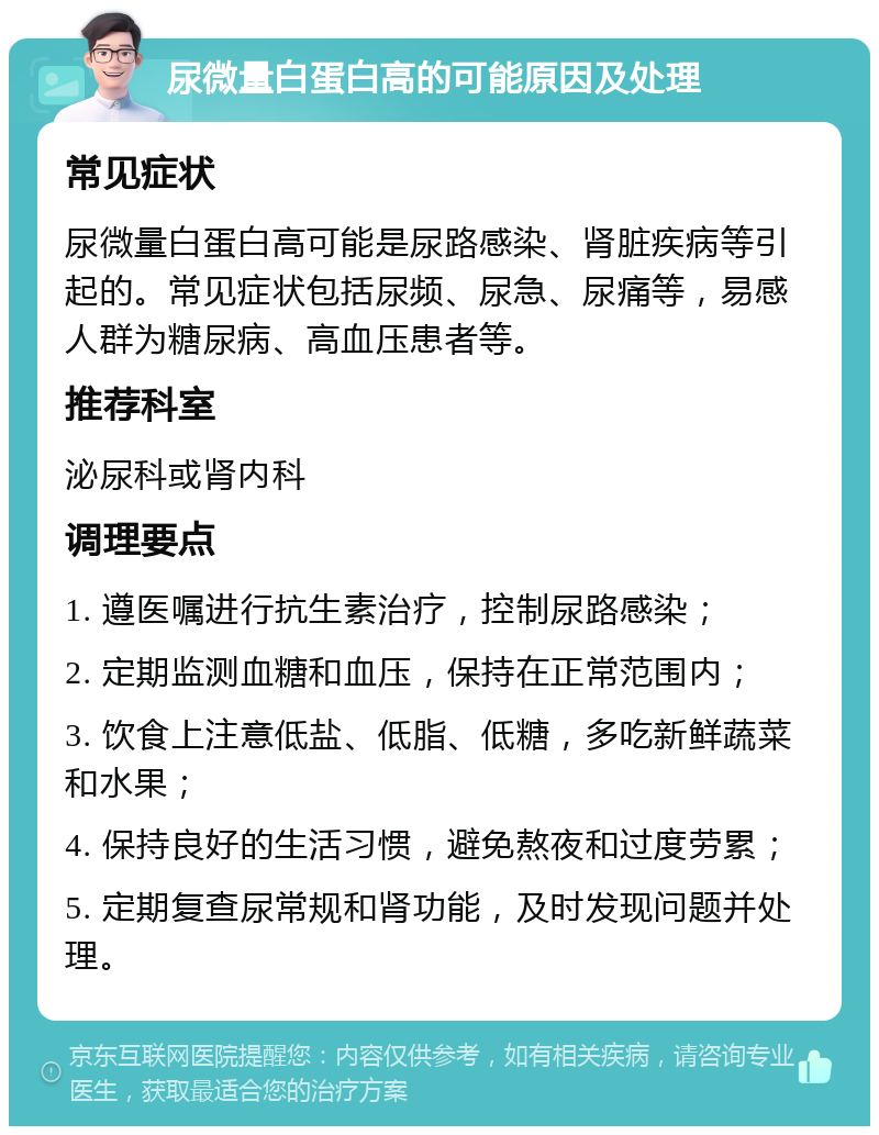 尿微量白蛋白高的可能原因及处理 常见症状 尿微量白蛋白高可能是尿路感染、肾脏疾病等引起的。常见症状包括尿频、尿急、尿痛等，易感人群为糖尿病、高血压患者等。 推荐科室 泌尿科或肾内科 调理要点 1. 遵医嘱进行抗生素治疗，控制尿路感染； 2. 定期监测血糖和血压，保持在正常范围内； 3. 饮食上注意低盐、低脂、低糖，多吃新鲜蔬菜和水果； 4. 保持良好的生活习惯，避免熬夜和过度劳累； 5. 定期复查尿常规和肾功能，及时发现问题并处理。