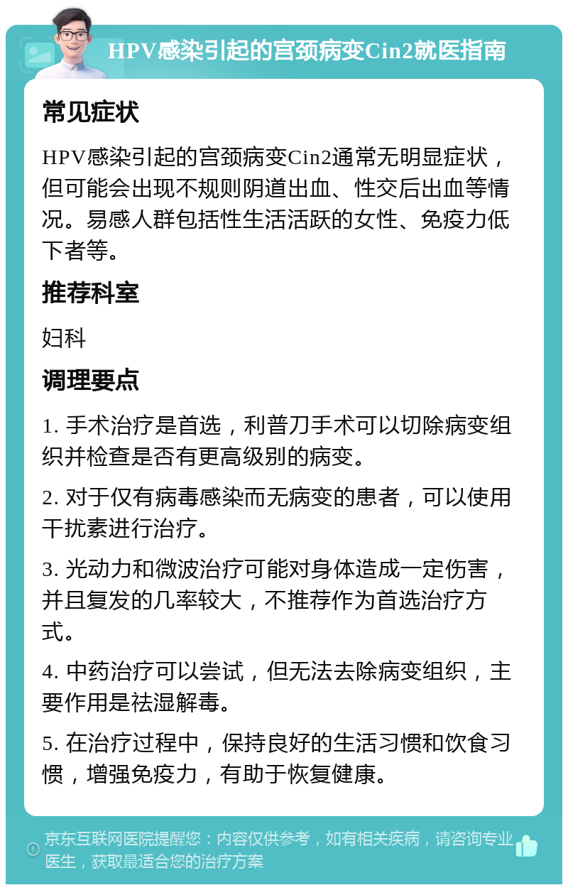 HPV感染引起的宫颈病变Cin2就医指南 常见症状 HPV感染引起的宫颈病变Cin2通常无明显症状，但可能会出现不规则阴道出血、性交后出血等情况。易感人群包括性生活活跃的女性、免疫力低下者等。 推荐科室 妇科 调理要点 1. 手术治疗是首选，利普刀手术可以切除病变组织并检查是否有更高级别的病变。 2. 对于仅有病毒感染而无病变的患者，可以使用干扰素进行治疗。 3. 光动力和微波治疗可能对身体造成一定伤害，并且复发的几率较大，不推荐作为首选治疗方式。 4. 中药治疗可以尝试，但无法去除病变组织，主要作用是祛湿解毒。 5. 在治疗过程中，保持良好的生活习惯和饮食习惯，增强免疫力，有助于恢复健康。