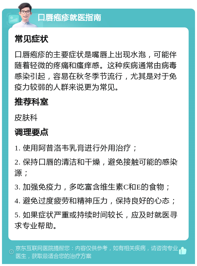 口唇疱疹就医指南 常见症状 口唇疱疹的主要症状是嘴唇上出现水泡，可能伴随着轻微的疼痛和瘙痒感。这种疾病通常由病毒感染引起，容易在秋冬季节流行，尤其是对于免疫力较弱的人群来说更为常见。 推荐科室 皮肤科 调理要点 1. 使用阿昔洛韦乳膏进行外用治疗； 2. 保持口唇的清洁和干燥，避免接触可能的感染源； 3. 加强免疫力，多吃富含维生素C和E的食物； 4. 避免过度疲劳和精神压力，保持良好的心态； 5. 如果症状严重或持续时间较长，应及时就医寻求专业帮助。