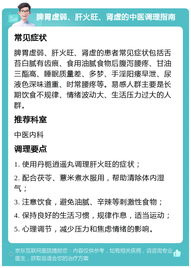 脾胃虚弱、肝火旺、肾虚的中医调理指南 常见症状 脾胃虚弱、肝火旺、肾虚的患者常见症状包括舌苔白腻有齿痕、食用油腻食物后腹泻腰疼、甘油三酯高、睡眠质量差、多梦、手淫阳痿早泄、尿液色深味道重、时常腰疼等。易感人群主要是长期饮食不规律、情绪波动大、生活压力过大的人群。 推荐科室 中医内科 调理要点 1. 使用丹栀逍遥丸调理肝火旺的症状； 2. 配合茯苓、薏米煮水服用，帮助清除体内湿气； 3. 注意饮食，避免油腻、辛辣等刺激性食物； 4. 保持良好的生活习惯，规律作息，适当运动； 5. 心理调节，减少压力和焦虑情绪的影响。