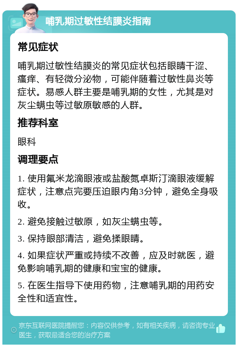 哺乳期过敏性结膜炎指南 常见症状 哺乳期过敏性结膜炎的常见症状包括眼睛干涩、瘙痒、有轻微分泌物，可能伴随着过敏性鼻炎等症状。易感人群主要是哺乳期的女性，尤其是对灰尘螨虫等过敏原敏感的人群。 推荐科室 眼科 调理要点 1. 使用氟米龙滴眼液或盐酸氮卓斯汀滴眼液缓解症状，注意点完要压迫眼内角3分钟，避免全身吸收。 2. 避免接触过敏原，如灰尘螨虫等。 3. 保持眼部清洁，避免揉眼睛。 4. 如果症状严重或持续不改善，应及时就医，避免影响哺乳期的健康和宝宝的健康。 5. 在医生指导下使用药物，注意哺乳期的用药安全性和适宜性。