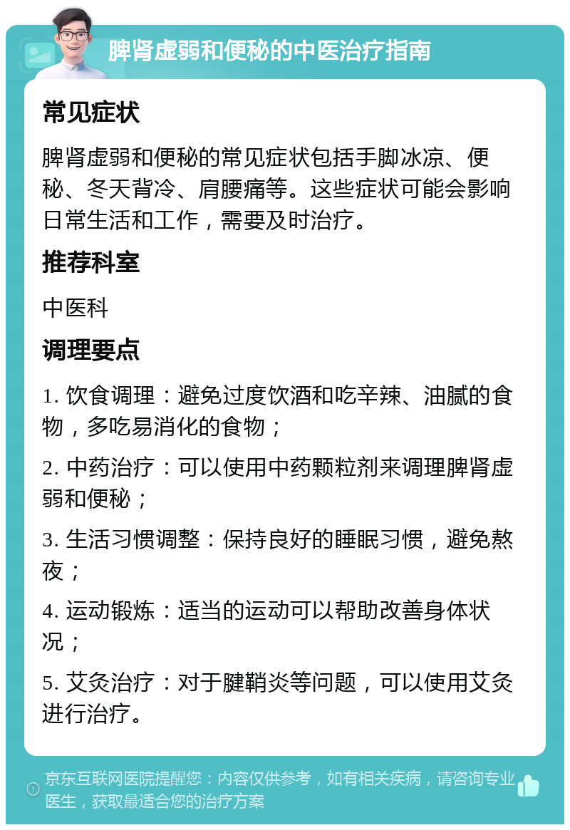 脾肾虚弱和便秘的中医治疗指南 常见症状 脾肾虚弱和便秘的常见症状包括手脚冰凉、便秘、冬天背冷、肩腰痛等。这些症状可能会影响日常生活和工作，需要及时治疗。 推荐科室 中医科 调理要点 1. 饮食调理：避免过度饮酒和吃辛辣、油腻的食物，多吃易消化的食物； 2. 中药治疗：可以使用中药颗粒剂来调理脾肾虚弱和便秘； 3. 生活习惯调整：保持良好的睡眠习惯，避免熬夜； 4. 运动锻炼：适当的运动可以帮助改善身体状况； 5. 艾灸治疗：对于腱鞘炎等问题，可以使用艾灸进行治疗。