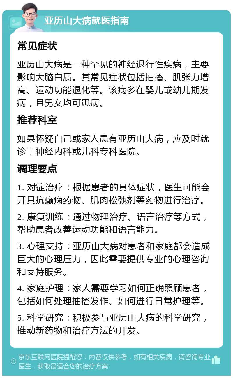 亚历山大病就医指南 常见症状 亚历山大病是一种罕见的神经退行性疾病，主要影响大脑白质。其常见症状包括抽搐、肌张力增高、运动功能退化等。该病多在婴儿或幼儿期发病，且男女均可患病。 推荐科室 如果怀疑自己或家人患有亚历山大病，应及时就诊于神经内科或儿科专科医院。 调理要点 1. 对症治疗：根据患者的具体症状，医生可能会开具抗癫痫药物、肌肉松弛剂等药物进行治疗。 2. 康复训练：通过物理治疗、语言治疗等方式，帮助患者改善运动功能和语言能力。 3. 心理支持：亚历山大病对患者和家庭都会造成巨大的心理压力，因此需要提供专业的心理咨询和支持服务。 4. 家庭护理：家人需要学习如何正确照顾患者，包括如何处理抽搐发作、如何进行日常护理等。 5. 科学研究：积极参与亚历山大病的科学研究，推动新药物和治疗方法的开发。