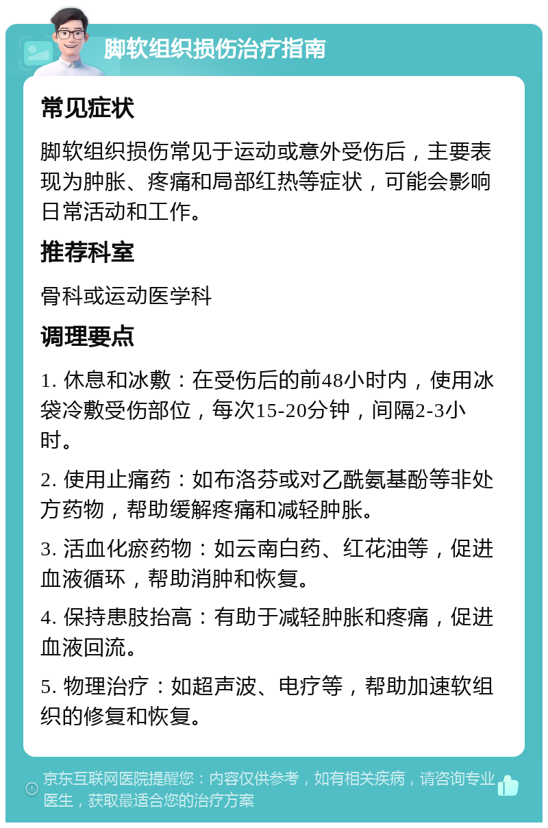 脚软组织损伤治疗指南 常见症状 脚软组织损伤常见于运动或意外受伤后，主要表现为肿胀、疼痛和局部红热等症状，可能会影响日常活动和工作。 推荐科室 骨科或运动医学科 调理要点 1. 休息和冰敷：在受伤后的前48小时内，使用冰袋冷敷受伤部位，每次15-20分钟，间隔2-3小时。 2. 使用止痛药：如布洛芬或对乙酰氨基酚等非处方药物，帮助缓解疼痛和减轻肿胀。 3. 活血化瘀药物：如云南白药、红花油等，促进血液循环，帮助消肿和恢复。 4. 保持患肢抬高：有助于减轻肿胀和疼痛，促进血液回流。 5. 物理治疗：如超声波、电疗等，帮助加速软组织的修复和恢复。