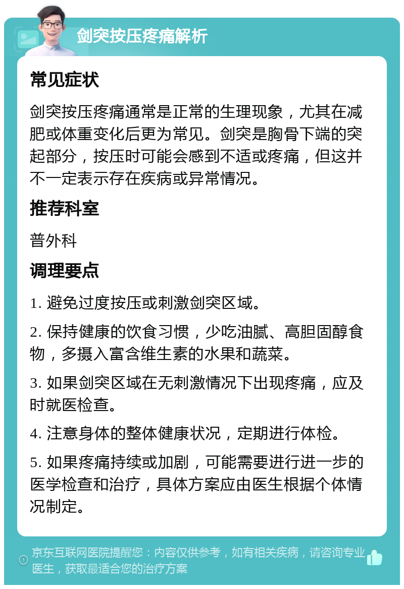 剑突按压疼痛解析 常见症状 剑突按压疼痛通常是正常的生理现象，尤其在减肥或体重变化后更为常见。剑突是胸骨下端的突起部分，按压时可能会感到不适或疼痛，但这并不一定表示存在疾病或异常情况。 推荐科室 普外科 调理要点 1. 避免过度按压或刺激剑突区域。 2. 保持健康的饮食习惯，少吃油腻、高胆固醇食物，多摄入富含维生素的水果和蔬菜。 3. 如果剑突区域在无刺激情况下出现疼痛，应及时就医检查。 4. 注意身体的整体健康状况，定期进行体检。 5. 如果疼痛持续或加剧，可能需要进行进一步的医学检查和治疗，具体方案应由医生根据个体情况制定。