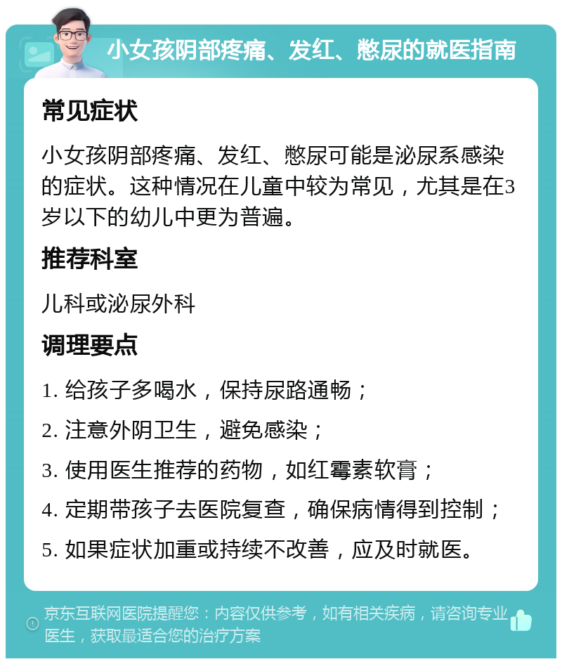 小女孩阴部疼痛、发红、憋尿的就医指南 常见症状 小女孩阴部疼痛、发红、憋尿可能是泌尿系感染的症状。这种情况在儿童中较为常见，尤其是在3岁以下的幼儿中更为普遍。 推荐科室 儿科或泌尿外科 调理要点 1. 给孩子多喝水，保持尿路通畅； 2. 注意外阴卫生，避免感染； 3. 使用医生推荐的药物，如红霉素软膏； 4. 定期带孩子去医院复查，确保病情得到控制； 5. 如果症状加重或持续不改善，应及时就医。