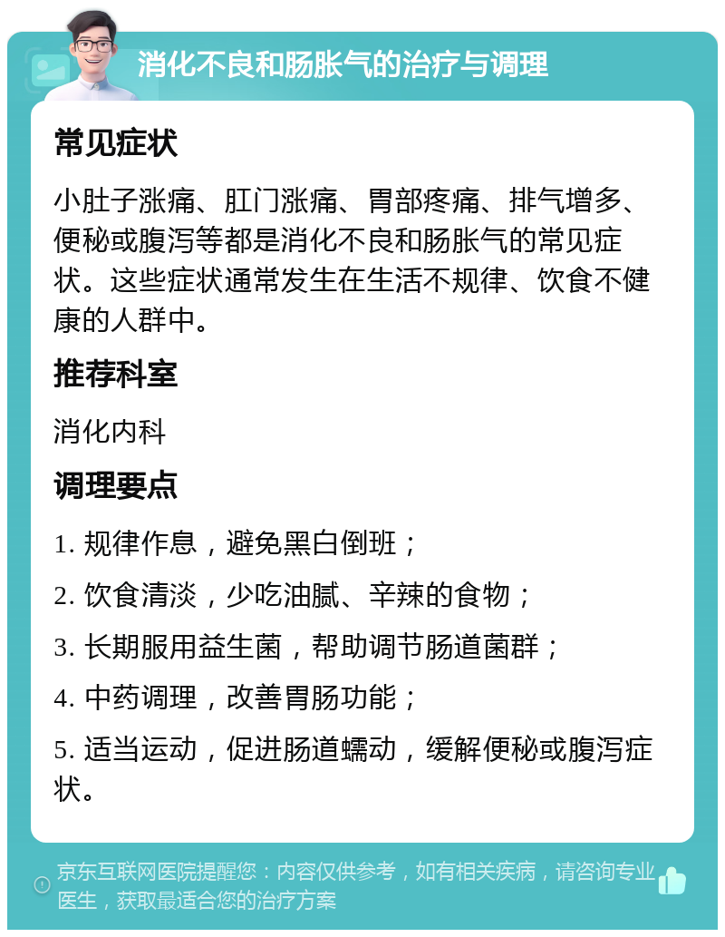 消化不良和肠胀气的治疗与调理 常见症状 小肚子涨痛、肛门涨痛、胃部疼痛、排气增多、便秘或腹泻等都是消化不良和肠胀气的常见症状。这些症状通常发生在生活不规律、饮食不健康的人群中。 推荐科室 消化内科 调理要点 1. 规律作息，避免黑白倒班； 2. 饮食清淡，少吃油腻、辛辣的食物； 3. 长期服用益生菌，帮助调节肠道菌群； 4. 中药调理，改善胃肠功能； 5. 适当运动，促进肠道蠕动，缓解便秘或腹泻症状。