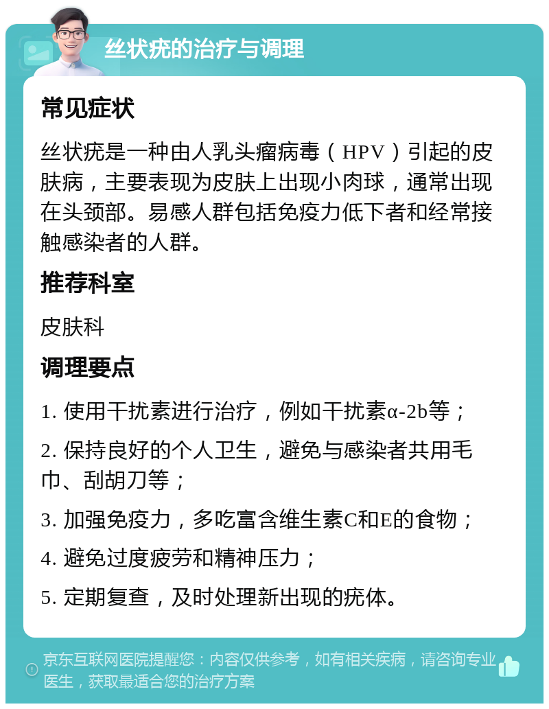 丝状疣的治疗与调理 常见症状 丝状疣是一种由人乳头瘤病毒（HPV）引起的皮肤病，主要表现为皮肤上出现小肉球，通常出现在头颈部。易感人群包括免疫力低下者和经常接触感染者的人群。 推荐科室 皮肤科 调理要点 1. 使用干扰素进行治疗，例如干扰素α-2b等； 2. 保持良好的个人卫生，避免与感染者共用毛巾、刮胡刀等； 3. 加强免疫力，多吃富含维生素C和E的食物； 4. 避免过度疲劳和精神压力； 5. 定期复查，及时处理新出现的疣体。