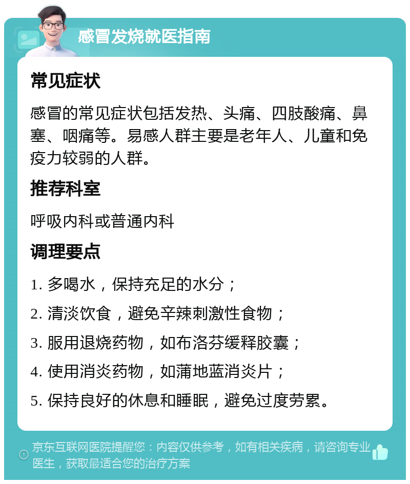 感冒发烧就医指南 常见症状 感冒的常见症状包括发热、头痛、四肢酸痛、鼻塞、咽痛等。易感人群主要是老年人、儿童和免疫力较弱的人群。 推荐科室 呼吸内科或普通内科 调理要点 1. 多喝水，保持充足的水分； 2. 清淡饮食，避免辛辣刺激性食物； 3. 服用退烧药物，如布洛芬缓释胶囊； 4. 使用消炎药物，如蒲地蓝消炎片； 5. 保持良好的休息和睡眠，避免过度劳累。