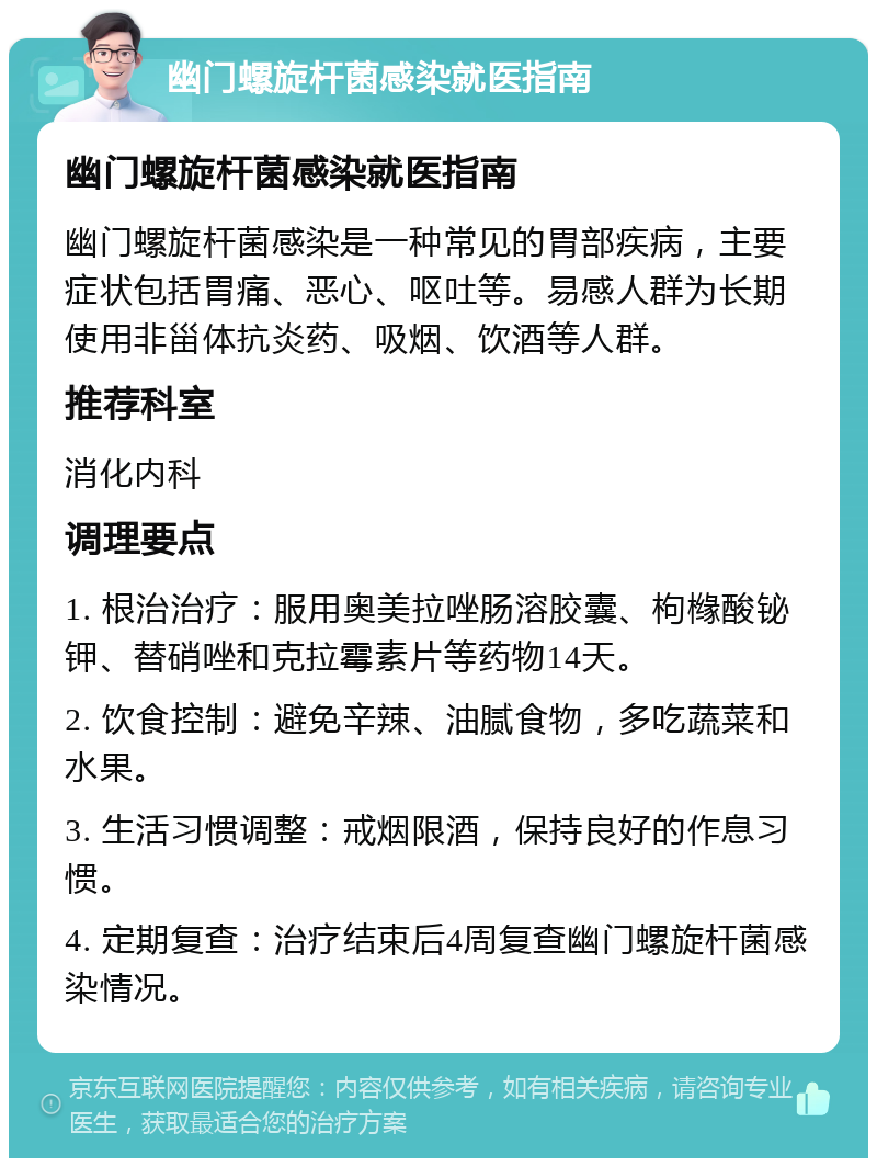 幽门螺旋杆菌感染就医指南 幽门螺旋杆菌感染就医指南 幽门螺旋杆菌感染是一种常见的胃部疾病，主要症状包括胃痛、恶心、呕吐等。易感人群为长期使用非甾体抗炎药、吸烟、饮酒等人群。 推荐科室 消化内科 调理要点 1. 根治治疗：服用奥美拉唑肠溶胶囊、枸橼酸铋钾、替硝唑和克拉霉素片等药物14天。 2. 饮食控制：避免辛辣、油腻食物，多吃蔬菜和水果。 3. 生活习惯调整：戒烟限酒，保持良好的作息习惯。 4. 定期复查：治疗结束后4周复查幽门螺旋杆菌感染情况。