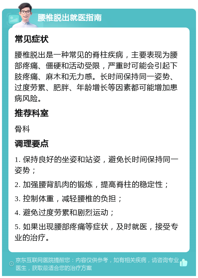 腰椎脱出就医指南 常见症状 腰椎脱出是一种常见的脊柱疾病，主要表现为腰部疼痛、僵硬和活动受限，严重时可能会引起下肢疼痛、麻木和无力感。长时间保持同一姿势、过度劳累、肥胖、年龄增长等因素都可能增加患病风险。 推荐科室 骨科 调理要点 1. 保持良好的坐姿和站姿，避免长时间保持同一姿势； 2. 加强腰背肌肉的锻炼，提高脊柱的稳定性； 3. 控制体重，减轻腰椎的负担； 4. 避免过度劳累和剧烈运动； 5. 如果出现腰部疼痛等症状，及时就医，接受专业的治疗。