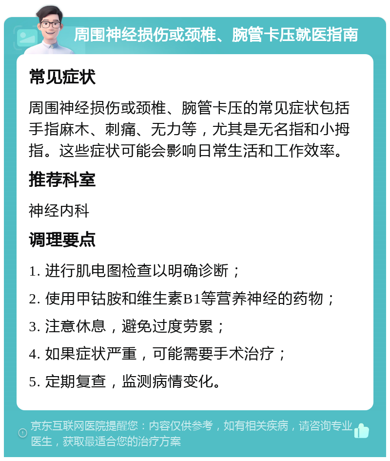 周围神经损伤或颈椎、腕管卡压就医指南 常见症状 周围神经损伤或颈椎、腕管卡压的常见症状包括手指麻木、刺痛、无力等，尤其是无名指和小拇指。这些症状可能会影响日常生活和工作效率。 推荐科室 神经内科 调理要点 1. 进行肌电图检查以明确诊断； 2. 使用甲钴胺和维生素B1等营养神经的药物； 3. 注意休息，避免过度劳累； 4. 如果症状严重，可能需要手术治疗； 5. 定期复查，监测病情变化。