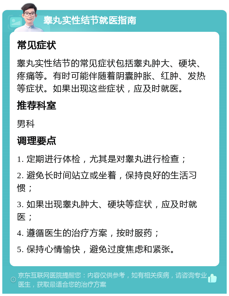 睾丸实性结节就医指南 常见症状 睾丸实性结节的常见症状包括睾丸肿大、硬块、疼痛等。有时可能伴随着阴囊肿胀、红肿、发热等症状。如果出现这些症状，应及时就医。 推荐科室 男科 调理要点 1. 定期进行体检，尤其是对睾丸进行检查； 2. 避免长时间站立或坐着，保持良好的生活习惯； 3. 如果出现睾丸肿大、硬块等症状，应及时就医； 4. 遵循医生的治疗方案，按时服药； 5. 保持心情愉快，避免过度焦虑和紧张。